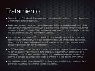 Tratamiento
Queratolíticos. El ácido salicílico sigue siendo útil a dosis de 5 a 8% en un vehículo grasoso
y en champús para piel cabelluda.
Reductores. A diferencia de los queratolíticos que sólo favorecen el desprendimiento de la
capa córnea, los reductores disminuyen la queratopoyesis acelerada en la psoriasis. El más
usado es el alquitrán de hulla. Otros derivados de alquitranes son el aceite de Cade, de muy
mal olor; la antralina al 0.4%, muy irritante, y el ictiol.
Los derivados de la vitamina D3,, como calcitriol, calcipotriol y tacalcitol, tienen evidente
acción en la queratinización, por lo que se recomienda su uso en las placas de psoriasis.
Una o dos aplicaciones diarias de estos medicamentos tópicos hacen desaparecer las
placas de psoriasis y son muy bien tolerados.
La PUVAterapia es un método que aún se sigue practicando a pesar de que los resultados
no son tan buenos, y puede causar daño a la piel. El esquema PUVA-sol consiste en el
psoraleno y que el paciente se asolee; sin embargo, puede ser peligroso, ya que no se
controla la cantidad de radiación que recibe el enfermo ni el tipo de ésta (UVA o UVB).
Las modalidades de fototerapia con UVB son banda angosta (311 nm) y banda amplia; la
primera es más eﬁcaz y con menos efectos secundarios.
 