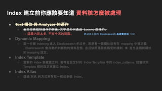 Index 建立前你應該要知道 資料該怎麼被處理
● Text 欄位 與 Analyzer 的運作
○ 全文檢索機制運作的背後，文字是如何透過 Lucene 處理的。
→ 這題內容太多，不在今天的範圍。
● Dynamic Mapping
○ 當一份被 indexing 進入 Elasticsearch 的文件，若是有一個欄位沒有在 mapping 中被定義
，Elasticsearch 會自動的判斷他的資料型態，並且依照預設或指定的規則，來 產生這個新欄位
的 mapping 設定。
● Index Template
○ 當新的 Index 要被建立時，若符合設定好的 Index Template 中的 index_patterns，就會依照
Template 裡的設定來建立 Index。
● Index Alias
○ 透過 別名 的方式來存取一個或多個 Index。
歡迎來上我的 Elasticsearch 基礎實務班 ! XD
 