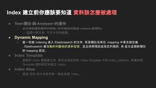 Index 建立前你應該要知道 資料該怎麼被處理
● Text 欄位 與 Analyzer 的運作
○ 全文檢索機制運作的背後，文字是如何透過 Lucene 處理的。
→ 這題內容太多，不在今天的範圍。
● Dynamic Mapping
○ 當一份被 indexing 進入 Elasticsearch 的文件，若是欄位沒有在 mapping 中事先被定義
，Elasticsearch 會自動的判斷他的資料型態 ，並且依照預設或指定的規則，來 產生這個新欄位
的 mapping 設定。
● Index Template
○ 當新的 Index 要被建立時，若符合設定好的 Index Template 中的 index_patterns，就會依照
Template 裡的設定來建立 Index。
● Index Alias
○ 透過 別名 的方式來存取一個或多個 Index。
 