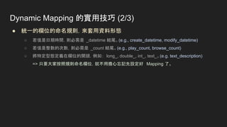 ● 統一的欄位的命名規則，來套用資料形態
○ 若值是日期時間，則必需是 _datetime 結尾。(e.g., create_datetime, modify_datetime)
○ 若值是整數的次數，則必需是 _count 結尾。(e.g., play_count, browse_count)
○ 將特定型態定義在欄位的開頭，例如： long_, double_, int_, text_。(e.g. text_description)
=> 只要大家按照規則命名欄位，就不用擔心忘記先設定好 Mapping 了。
Dynamic Mapping 的實用技巧 (2/3)
 