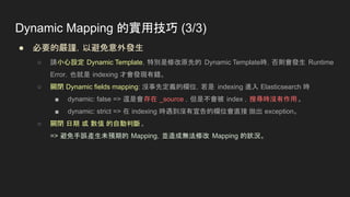 Dynamic Mapping 的實用技巧 (3/3)
● 必要的嚴謹，以避免意外發生
○ 請小心設定 Dynamic Template，特別是修改原先的 Dynamic Template時，否則會發生 Runtime
Error，也就是 indexing 才會發現有錯。
○ 關閉 Dynamic fields mapping: 沒事先定義的欄位，若是 indexing 進入 Elasticsearch 時
■ dynamic: false => 還是會存在 _source ，但是不會被 index ，搜尋時沒有作用。
■ dynamic: strict => 在 indexing 時遇到沒有宣告的欄位會直接 拋出 exception。
○ 關閉 日期 或 數值 的自動判斷。
=> 避免手誤產生未預期的 Mapping，並造成無法修改 Mapping 的狀況。
 