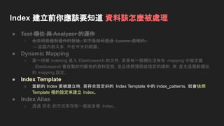 Index 建立前你應該要知道 資料該怎麼被處理
● Text 欄位 與 Analyzer 的運作
○ 全文檢索機制運作的背後，文字是如何透過 Lucene 處理的。
→ 這題內容太多，不在今天的範圍。
● Dynamic Mapping
○ 當一份被 indexing 進入 Elasticsearch 的文件，若是有一個欄位沒有在 mapping 中被定義
，Elasticsearch 會自動的判斷他的資料型態，並且依照預設或指定的規則，來 產生這個新欄位
的 mapping 設定。
● Index Template
○ 當新的 Index 要被建立時，若符合設定好的 Index Template 中的 index_patterns，就會依照
Template 裡的設定來建立 Index。
● Index Alias
○ 透過 別名 的方式來存取一個或多個 Index。
 