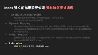 Index 建立前你應該要知道 資料該怎麼被處理
● Text 欄位 與 Analyzer 的運作
○ 全文檢索機制運作的背後，文字是如何透過 Lucene 處理的。
→ 這題內容太多，不在今天的範圍。
● Dynamic Mapping
○ 當一份被 indexing 進入 Elasticsearch 的文件，若是有一個欄位沒有在 mapping 中被定義
，Elasticsearch 會自動的判斷他的資料型態，並且依照預設或指定的規則，來 產生這個新欄位
的 mapping 設定。
● Index Template
○ 當新的 Index 要被建立時，若符合設定好的 Index Template 中的 index_patterns，就會依照
Template 裡的設定來建立 Index。
● Index Alias
○ 透過 別名 的方式來存取一個或多個 Index。
 