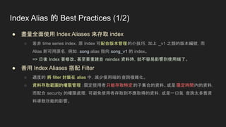 Index Alias 的 Best Practices (1/2)
● 盡量全面使用 Index Aliases 來存取 index
○ 若非 time series index，原 Index 可配合版本管理的小技巧，加上 _v1 之類的版本編號，而
Alias 則可用原名，例如：song alias 指向 song_v1 的 index。
=> 日後 Index 要修改、甚至要重建並 reindex 資料時，就不容易影響到使用端了。
● 善用 Index Aliases 搭配 Filter
○ 適度的 將 filter 封裝在 alias 中，減少使用端的查詢複雜化。
○ 資料存取範圍的權限管理 ：限定使用者只能存取特定的子集合的資料、或是 限定時間內的資料，
而配合 security 的權限處理，可避免使用者存取到不應取得的資料，或是一口氣 查詢太多舊資
料導致效能的影響。
 