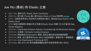 ● 2021 Feb, 獲得 2021 Elastic Silver Contributor
● 2020 Oct, 第12屆 iThome 鐵人賽 Elastic Stack on Cloud 組冠軍 [系列文章]
● 2019 ~ 協助影音串流公司針對日文搜尋進行優化，推坑導入
App Search, APM,
Elastic Cloud
● 2019 協助大陸電商大數據分析公司優化Elastic Stack 架構, ES 大升級 與 Data
Center Migration
● 2018 Nov, Distributed & Search Solution Consultant @ US Blockchain Startup
● 2018 Oct, 台灣第一位 Elastic Certified Engineer
● 2016 Mar, 開始教授 Elasticsearch 課程、協助企業內訓及提供顧問服務
● 2015 Oct, 創業，並大量使用Elastic Stack 在產品開發 + 數據分析 + 運維監控
● 2013 Oct, Core Elasticsearch Training @ SFO
● 2013 May, 導入 ES 0.90 版在跨國軟體產品實作多語系搜尋(5M+ MAU)
Joe Wu (喬叔) 的 Elastic 之旅
 