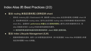 Index Alias 的 Best Practices (2/2)
● 配合 routing 來指定資料寫入到特定的 shard
○ 資料在 Indexing 進入 Elasticsearch 時，會依照 routing value 決定資料要寫入到哪個 shard 身
上，但如果有指定的 routing value，就可以決定同樣 routing value 的資料會被計算放到同樣的
shard 身上，這樣對於 performance 的優化或是資料的管理上都可以有許多應用的方式，而
alias 就能配合指定 routing 的值來達到這類型的運用。
=> 相同使用者或相同地區的資料寫到相同的 shard 來優化查詢效能。
● 配合 Index Lifecycle Management (ILM)
○ 隨著時間增長的資料，使用 ILM 來管理這些資料時，其中就是搭配 Index Alias 來切換寫入時要
指定到的實體 Index 在哪邊。
 