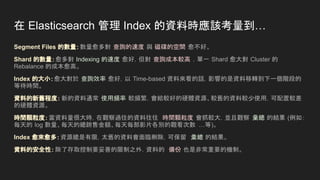 在 Elasticsearch 管理 Index 的資料時應該考量到…
Segment Files 的數量：數量愈多對 查詢的速度 與 磁碟的空間 愈不好。
Shard 的數量：愈多對 Indexing 的速度 愈好，但對 查詢成本較高 ，單一 Shard 愈大對 Cluster 的
Rebalance 的成本愈高。
Index 的大小：愈大對於 查詢效率 愈好，以 Time-based 資料來看的話，影響的是資料移轉到下一個階段的
等待時間。
資料的新舊程度： 新的資料通常 使用頻率 較頻繁，會給較好的硬體資源、較舊的資料較少使用，可配置較差
的硬體資源。
時間顆粒度：當資料量很大時，在觀察過往的資料往往 時間顆粒度 會抓較大，並且觀察 彙總 的結果 (例如：
每天的 log 數量、每天的總銷售金額、每天每部影片各別的觀看次數 …等)。
Index 愈來愈多：資源總是有限，太舊的資料會面臨刪除，可保留 彙總 的結果。
資料的安全性：除了存取控制要妥善的限制之外，資料的 備份 也是非常重要的機制。
 