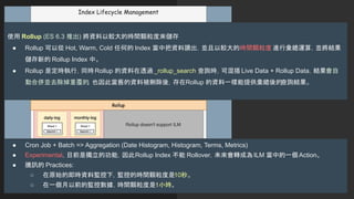 使用 Rollup (ES 6.3 推出) 將資料以較大的時間顆粒度來儲存
● Rollup 可以從 Hot, Warm, Cold 任何的 Index 當中把資料讀出，並且以較大的時間顆粒度 進行彙總運算，並將結果
儲存新的 Rollup Index 中。
● Rollup 是定時執行，同時Rollup 的資料在透過 _rollup_search 查詢時，可混搭 Live Data + Rollup Data，結果會自
動合併並去除掉重覆的，也因此當舊的資料被刪除後，存在Rollup 的資料一樣能提供彙總後的
查詢結果。
● Cron Job + Batch => Aggregation (Date Histogram, Histogram, Terms, Metrics)
● Experimental，目前是獨立的功能，因此Rollup Index 不能 Rollover，未來會轉成為ILM 當中的一個Action。
● 騰訊的 Practices:
○ 在原始的即時資料監控下，監控的時間顆粒度是10秒。
○ 在一個月以前的監控數據，時間顆粒度是1小時。
 