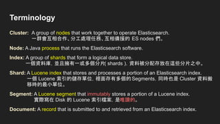 Terminology
Cluster: A group of nodes that work together to operate Elasticsearch.
一群會互相合作、分工處理任務、互相備援的 ES nodes 們。
Node: A Java process that runs the Elasticsearch software.
Index: A group of shards that form a logical data store.
一個資料庫，並且擁有一或多個分片( shards )，資料被分配存放在這些分片之中。
Shard: A Lucene index that stores and processes a portion of an Elasticsearch index.
一個 Lucene 索引的儲存單位，裡面存有多個的Segments，同時也是 Cluster 資料搬
移時的最小單位。
Segment: A Lucene segment that immutably stores a portion of a Lucene index.
實際寫在 Disk 的 Lucene 索引檔案，是唯讀的。
Document: A record that is submitted to and retrieved from an Elasticsearch index.
 