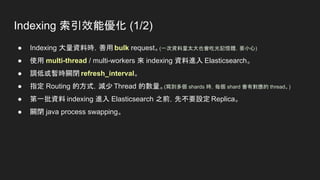 Indexing 索引效能優化 (1/2)
● Indexing 大量資料時，善用 bulk request。(一次資料量太大也會吃光記憶體，要小心)
● 使用 multi-thread / multi-workers 來 indexing 資料進入 Elasticsearch。
● 調低或暫時關閉 refresh_interval。
● 指定 Routing 的方式，減少 Thread 的數量。(寫到多個 shards 時，每個 shard 會有對應的 thread。)
● 第一批資料 indexing 進入 Elasticsearch 之前，先不要設定 Replica。
● 關閉 java process swapping。
 