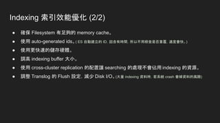 Indexing 索引效能優化 (2/2)
● 確保 Filesystem 有足夠的 memory cache。
● 使用 auto-generated ids。( ES 自動建立的 ID，因含有時間，所以不用檢查是否重覆，速度會快。)
● 使用更快速的儲存硬體。
● 調高 indexing buffer 大小。
● 使用 cross-cluster replication 的配置讓 searching 的處理不會佔用 indexing 的資源。
● 調整 Translog 的 Flush 設定，減少 Disk I/O。(大量 indexing 資料時，若系統 crash 會掉資料的風險)
 