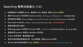 Searching 搜尋效能優化 (1/2)
● 與相關性計分無關的Query，都使用 Filter 來處理，增加 Cache 利用率。
● 確保 Filesystem 有足夠的 memory cache。(JVM Heap vs. OS filesystem 1:1，只是最通用的建議)
● 使用更好的硬體。(看 search 處理是 I/O bound 或 CPU bound，I/O bound 可分給 filesysteme 更多記憶體)
● Document modeled。(少用 join, nested, parent-child, fuzzy, regex，多考慮空間換時間)
● 搜尋的欄位愈少愈好。
● 依照 Aggregation 的需求 Pre-index 資料。(空間換時間: 先把資料整理在新欄位中，讓 aggs 減少運算)
● 盡量使用 keyword 來當作 identifiers 的型態。
● Scripts 是昂貴的，應該盡量少用。
● 使用日期時間當搜尋條件時，可以取整點，增加Cache 利用率。
● 將 filter 條件切割來提高 Cache 利用率。( now-1h to now => now-1h ,now-1h/m, now/m, now)
 