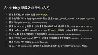 Searching 搜尋效能優化 (2/2)
● 將不會再寫入的 Index 進行 force-merge。
● 將常使用到 Terms Aggregations 的欄位，設定 eager_global_ordinals: true (預設是 lazy loading)
● 預熱 filesystem cache。(index.store.preload)
● 使用 index sorting 的設定，來加速多個AND 或 OR 組合的搜尋。(針對重覆資料愈多的，愈有效)
● 使用 preference 控制 searching request 的 routing 來增加 cache 使用率。(導到同一台Node)
● Replica 數量愈多不見得對搜尋愈有幫助。
(評估好 availability 後，不要設過多的 replica)
● 管理好使用 Elasticsearch 的方式，不要讓使用者擁有太大的彈性。
(搜尋範圍的上限、 aggs的複雜度)
● 使用 Profile API 來優化 Search Request。
● 在 query 或 aggregation 處理需求量較高的環境中，安排特定的Coordinating Node。
 