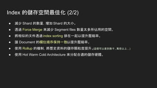 Index 的儲存空間最佳化 (2/2)
● 減少 Shard 的數量，增加 Shard 的大小。
● 透過 Force Merge 來減少 Segment files 數量太多所佔用的空間。
● 將相似的文件透過 index sorting 排在一起以提升壓縮率。
● 讓 Document 的欄位順序保持一致以提升壓縮率。
● 使用 Rollup 的機制，將歷史資料的儲存顆粒度提升。
(這個可以差到數千、萬倍以上…)
● 使用 Hot Warm Cold Architecture 來分配合適的儲存硬體。
 