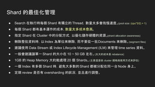 Shard 的最佳化管理
● Search 在執行時每個 Shard 有獨立的 Thread，數量太多會拖慢速度。(pool size: (cpu*3/2) + 1)
● 每個 Shard 都有基本運作的成本，數量太多成本愈高。
● 指定 Shard 在 Cluster 中的分配方式，以優化儲存硬體的資源。
(shard allocation awareness)
● 刪除整批資料時，以Index 為單位來刪除，而不要從一批Documents 來刪除。(segment files)
● 建議使用 Data Stream 或 Index Lifecycle Management (ILM) 來管理 time series 資料。
● 一般會建議讓單一 Shard 的大小在 10 ~ 50 GB 左右。(太大的成本是 rebalance)
● 1GB 的 Heap Memory 大約能處理 20 個 Shards。(主要還是依 cluster 規格與使用方式來評估)
● 一個 Index 有多個 Shard 時，避免大多數的 Shard 都被分配在同一台 Node 身上。
● 定期 review 是否有 oversharding 的狀況，並且進行調整。
 
