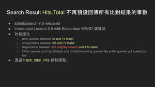● Elasticsearch 7.0 released
● Introduced Lucene 8.0 with Block-max WAND 演算法
● 效能優化
○ term queries between 3x and 7x faster
○ conjunctions between 3% and 7x faster
○ disjunctions between -8% (slightly slower) and 15x faster
○ Other queries such as phrases and constant-scoring queries like prefix queries got speedups
too
● 透過 track_total_hits 參數調整。
Search Result Hits.Total 不再預設回傳所有比對結果的筆數
 