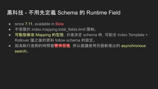 黑科技 - 不用先定義 Schema 的 Runtime Field
● since 7.11, available in Beta
● 不受限於 index.mapping.total_fields.limit 限制。
● 可動態修改 Mapping 的型態，日後決定 schema 時，可配合 Index Template +
Rollover 讓之後的資料 follow schema 的設定。
● 因為執行查詢的時間會變得很慢，所以建議使用另個新推出的 asynchronous
search。
 