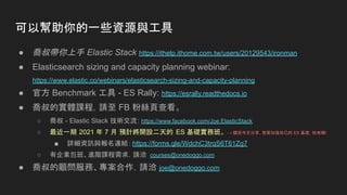 ● 喬叔帶你上手 Elastic Stack https://ithelp.ithome.com.tw/users/20129543/ironman
● Elasticsearch sizing and capacity planning webinar:
https://www.elastic.co/webinars/elasticsearch-sizing-and-capacity-planning
● 官方 Benchmark 工具 - ES Rally: https://esrally.readthedocs.io
● 喬叔的實體課程，請至 FB 粉絲頁查看。
○ 喬叔 - Elastic Stack 技術交流: https://www.facebook.com/Joe.ElasticStack
○ 最近一期 2021 年 7 月 預計將開設二天的 ES 基礎實務班。 → 聽完今天分享，想要加強自己的 ES 基礎，快來哦!
■ 詳細資訊與報名連結： https://forms.gle/WdchC3trqS6T61Zg7
○ 有企業包班、進階課程需求，請洽 courses@onedoggo.com
● 喬叔的顧問服務、專案合作，請洽 joe@onedoggo.com
可以幫助你的一些資源與工具
 
