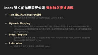 Index 建立前你應該要知道 資料該怎麼被處理
● Text 欄位 與 Analyzer 的運作
○ 全文檢索機制運作的背後，文字是如何透過 Lucene 處理的。
● Dynamic Mapping
○ 當一份被 indexing 進入 Elasticsearch 的文件，若是有一個欄位沒有在 mapping 中被定義
，Elasticsearch 會自動的判斷他的資料型態，並且依照預設或指定的規則，來 產生這個新欄位
的 mapping 設定。
● Index Template
○ 當新的 Index 要被建立時，若符合設定好的 Index Template 中的 index_patterns，就會依照
Template 裡的設定來建立 Index。
● Index Alias
○ 透過 別名 的方式來存取一個或多個 Index。
 