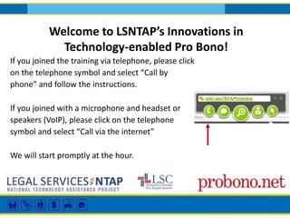 Welcome to LSNTAP’s Innovations in 
Technology-enabled Pro Bono! 
If you joined the training via telephone, please click 
on the telephone symbol and select “Call by 
phone” and follow the instructions. 
If you joined with a microphone and headset or 
speakers (VoIP), please click on the telephone 
symbol and select “Call via the internet” 
We will start promptly at the hour. 
 
