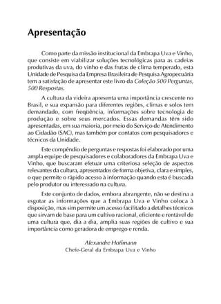 Apresentação
Como parte da missão institucional da Embrapa Uva e Vinho,
que consiste em viabilizar soluções tecnológicas para as cadeias
produtivas da uva, do vinho e das frutas de clima temperado, esta
Unidade de Pesquisa da Empresa Brasileira de Pesquisa Agropecuária
tem a satisfação de apresentar este livro da Coleção 500 Perguntas,
500 Respostas.
A cultura da videira apresenta uma importância crescente no
Brasil, e sua expansão para diferentes regiões, climas e solos tem
demandado, com freqüência, informações sobre tecnologia de
produção e sobre seus mercados. Essas demandas têm sido
apresentadas, em sua maioria, por meio do Serviço de Atendimento
ao Cidadão (SAC), mas também por contatos com pesquisadores e
técnicos da Unidade.
Este compêndio de perguntas e respostas foi elaborado por uma
ampla equipe de pesquisadores e colaboradores da Embrapa Uva e
Vinho, que buscaram efetuar uma criteriosa seleção de aspectos
relevantes da cultura, apresentados de forma objetiva, clara e simples,
o que permite o rápido acesso à informação quando esta é buscada
pelo produtor ou interessado na cultura.
Este conjunto de dados, embora abrangente, não se destina a
esgotar as informações que a Embrapa Uva e Vinho coloca à
disposição, mas sim permite um acesso facilitado a detalhes técnicos
que sirvam de base para um cultivo racional, eficiente e rentável de
uma cultura que, dia a dia, amplia suas regiões de cultivo e sua
importância como geradora de emprego e renda.
Alexandre Hoffmann
Chefe-Geral da Embrapa Uva e Vinho
 