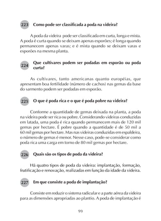 99
Como pode ser classificada a poda na videira?
A poda da videira pode ser classificada em curta, longa e mista.
A poda é curta quando se deixam apenas esporões; é longa quando
permanecem apenas varas; e é mista quando se deixam varas e
esporões na mesma planta.
Que cultivares podem ser podadas em esporão ou poda
curta?
As cultivares, tanto americanas quanto européias, que
apresentam boa fertilidade (número de cachos) nas gemas da base
do sarmento podem ser podadas em esporão.
O que é poda rica e o que é poda pobre na videira?
Conforme a quantidade de gemas deixada na planta, a poda
na videira pode ser rica ou pobre. Considerando videiras conduzidas
em latada, uma poda é rica quando permanecem mais de 120 mil
gemas por hectare. É pobre quando a quantidade é de 50 mil a
60 mil gemas por hectare. Mas nas videiras conduzidas em espaldeira,
o número de gemas é menor. Nesse caso, pode-se considerar como
poda rica uma carga em torno de 80 mil gemas por hectare.
Quais são os tipos de poda da videira?
Há quatro tipos de poda da videira: implantação, formação,
frutificação e renovação, realizadas em função da idade da videira.
Em que consiste a poda de implantação?
Consiste em reduzir o sistema radicular e a parte aérea da videira
para as dimensões apropriadas ao plantio. A poda de implantação é
223
224
225
227
226
 