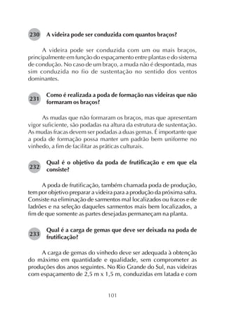 101
A videira pode ser conduzida com quantos braços?
A videira pode ser conduzida com um ou mais braços,
principalmente em função do espaçamento entre plantas e do sistema
de condução. No caso de um braço, a muda não é despontada, mas
sim conduzida no fio de sustentação no sentido dos ventos
dominantes.
Como é realizada a poda de formação nas videiras que não
formaram os braços?
As mudas que não formaram os braços, mas que apresentam
vigor suficiente, são podadas na altura da estrutura de sustentação.
As mudas fracas devem ser podadas a duas gemas. É importante que
a poda de formação possa manter um padrão bem uniforme no
vinhedo, a fim de facilitar as práticas culturais.
Qual é o objetivo da poda de frutificação e em que ela
consiste?
A poda de frutificação, também chamada poda de produção,
tem por objetivo preparar a videira para a produção da próxima safra.
Consiste na eliminação de sarmentos mal localizados ou fracos e de
ladrões e na seleção daqueles sarmentos mais bem localizados, a
fim de que somente as partes desejadas permaneçam na planta.
Qual é a carga de gemas que deve ser deixada na poda de
frutificação?
A carga de gemas do vinhedo deve ser adequada à obtenção
do máximo em quantidade e qualidade, sem comprometer as
produções dos anos seguintes. No Rio Grande do Sul, nas videiras
com espaçamento de 2,5 m x 1,5 m, conduzidas em latada e com
230
231
232
233
 