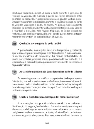 103
produção (indústria, mesa). A poda é feita durante o período de
repouso da videira, isto é, desde a queda das folhas até pouco antes
do início da brotação. Nas regiões expostas a geadas tardias, poda-
se tarde; nos climas temperados, durante o inverno; podam-se tarde
as videiras vigorosas e cedo, as fracas. As podas excessivamente
precoces ou demasiadamente tardias são debilitantes para a videira
e retardam a brotação. Nas regiões tropicais, as podas podem ser
realizadas em qualquer época do ano, desde que os ramos estejam
maduros e se evitem os períodos mais chuvosos.
Quais são as vantagens da poda tardia?
A poda tardia, nas regiões de clima temperado, geralmente
apresenta as seguintes vantagens: a brotação tardia é mais uniforme;
há menor incidência de antracnose; há menor probabilidade de
danos por geadas; propicia maior produtividade do vinhedo; e a
temperatura é mais adequada para o desenvolvimento dos tecidos e
órgãos da videira.
As fases da lua devem ser consideradas na poda da videira?
As luas minguante e nova têm certa preferência dos produtores.
Entretanto, vinhedos mais extensos não levam isso em consideração
e realizam a poda em todas as fases da lua. A melhor época é aquela
quando as gemas começam a inchar, que é um prenúncio de que a
brotação está por iniciar.
Qual é a finalidade da amarração dos ramos da videira?
A amarração tem por finalidade conduzir e ordenar a
distribuição da vegetação da videira. Em muitas cultivares em que é
efetuada a poda longa, se as varas forem amarradas retas ou na mesma
posição em que brotaram no ano anterior, há a tendência de brotarem
somente as gemas das pontas. Por isso, recomenda-se amarrar as
236
237
238
 