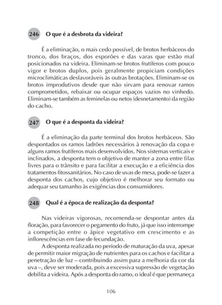 106
O que é a desbrota da videira?
É a eliminação, o mais cedo possível, de brotos herbáceos do
tronco, dos braços, dos esporões e das varas que estão mal
posicionados na videira. Eliminam-se brotos frutíferos com pouco
vigor e brotos duplos, pois geralmente propiciam condições
microclimáticas desfavoráveis às outras brotações. Eliminam-se os
brotos improdutivos desde que não sirvam para renovar ramos
comprometidos, rebaixar ou ocupar espaços vazios no vinhedo.
Eliminam-se também as feminelas ou netos (desnetamento) da região
do cacho.
O que é a desponta da videira?
É a eliminação da parte terminal dos brotos herbáceos. São
despontados os ramos ladrões necessários à renovação da copa e
alguns ramos frutíferos mais desenvolvidos. Nos sistemas verticais e
inclinados, a desponta tem o objetivo de manter a zona entre filas
livres para o trânsito e para facilitar a execução e a eficiência dos
tratamentos fitossanitários. No caso de uvas de mesa, pode-se fazer a
desponta dos cachos, cujo objetivo é melhorar seu formato ou
adequar seu tamanho às exigências dos consumidores.
Qual é a época de realização da desponta?
Nas videiras vigorosas, recomenda-se despontar antes da
floração, para favorecer o pegamento do fruto, já que isso interrompe
a competição entre o ápice vegetativo em crescimento e as
inflorescências em fase de fecundação.
A desponta realizada no período de maturação da uva, apesar
de permitir maior migração de nutrientes para os cachos e facilitar a
penetração de luz – contribuindo assim para a melhoria da cor da
uva –, deve ser moderada, pois a excessiva supressão de vegetação
debilita a videira. Após a desponta do ramo, o ideal é que permaneça
246
247
248
 