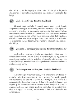 107
de 1 m a 1,2 m de vegetação acima dos cachos. Já o desponte
dos cachos é, normalmente, realizado logo após a fecundação das
bagas.
Qual é o objetivo da desfolha da videira?
O objetivo da desfolha é garantir as melhores condições de
arejamento da região dos cachos, limitar a incidência de fungos nos
cachos e propiciar a adequada maturação das uvas. Folhas
sombreadas durante todo o dia são inúteis, pois consomem parte do
que é produzido pelas folhas mais bem expostas. Entretanto, a
desfolha deve ser feita sempre com bom senso e prudência,
considerando o vigor da cultivar e o número, o tamanho e a posição
das folhas.
Quais são as conseqüências de uma desfolha mal efetuada?
A desfolha provoca redução da superfície elaborante, e,
dependendo de sua intensidade, a translocação de açúcares é
reduzida, especialmente se as folhas eliminadas são inseridas em
ramos frutíferos. A desfolha excessiva pode comprometer também a
maturação do ramo.
Qual é a época de realização da desfolha da videira?
A desfolha pode ser realizada, com prudência, em todos os
estádios de desenvolvimento da videira. De modo geral,
desaconselha-se efetuá-la antes da floração. No início da
compactação do cacho, pode ser útil uma ligeira desfolha em sua
região, para permitir melhor distribuição dos fungicidas. Após a
mudança de cor das bagas, pode-se desfolhar com mais inten-
sidade a região do cacho, eliminando as folhas sombreadas ou
amareladas.
249
250
251
 