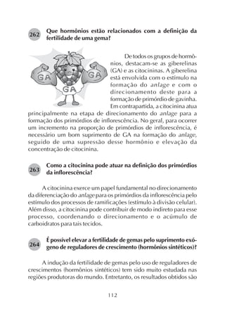 112
Que hormônios estão relacionados com a definição da
fertilidade de uma gema?
De todos os grupos de hormô-
nios, destacam-se as giberelinas
(GA) e as citocininas. A giberelina
está envolvida com o estímulo na
formação do anlage e com o
direcionamento deste para a
formação de primórdio de gavinha.
Em contrapartida, a citocinina atua
principalmente na etapa de direcionamento do anlage para a
formação dos primórdios de inflorescência. No geral, para ocorrer
um incremento na proporção de primórdios de inflorescência, é
necessário um bom suprimento de GA na formação do anlage,
seguido de uma supressão desse hormônio e elevação da
concentração de citocinina.
Como a citocinina pode atuar na definição dos primórdios
da inflorescência?
A citocinina exerce um papel fundamental no direcionamento
da diferenciação do anlage para os primórdios da inflorescência pelo
estímulo dos processos de ramificações (estímulo à divisão celular).
Além disso, a citocinina pode contribuir de modo indireto para esse
processo, coordenando o direcionamento e o acúmulo de
carboidratos para tais tecidos.
É possível elevar a fertilidade de gemas pelo suprimento exó-
geno de reguladores de crescimento (hormônios sintéticos)?
A indução da fertilidade de gemas pelo uso de reguladores de
crescimentos (hormônios sintéticos) tem sido muito estudada nas
regiões produtoras do mundo. Entretanto, os resultados obtidos são
262
263
264
 