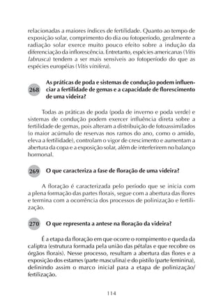 114
relacionadas a maiores índices de fertilidade. Quanto ao tempo de
exposição solar, comprimento do dia ou fotoperíodo, geralmente a
radiação solar exerce muito pouco efeito sobre a indução da
diferenciação da inflorescência. Entretanto, espécies americanas (Vitis
labrusca) tendem a ser mais sensíveis ao fotoperíodo do que as
espécies européias (Vitis vinifera).
As práticas de poda e sistemas de condução podem influen-
ciar a fertilidade de gemas e a capacidade de florescimento
de uma videira?
Todas as práticas de poda (poda de inverno e poda verde) e
sistemas de condução podem exercer influência direta sobre a
fertilidade de gemas, pois alteram a distribuição de fotoassimilados
(o maior acúmulo de reservas nos ramos do ano, como o amido,
eleva a fertilidade), controlam o vigor de crescimento e aumentam a
abertura da copa e a exposição solar, além de interferirem no balanço
hormonal.
O que caracteriza a fase de floração de uma videira?
A floração é caracterizada pelo período que se inicia com
a plena formação das partes florais, segue com a abertura das flores
e termina com a ocorrência dos processos de polinização e fertili-
zação.
O que representa a antese na floração da videira?
É a etapa da floração em que ocorre o rompimento e queda da
caliptra (estrutura formada pela união das pétalas e que recobre os
órgãos florais). Nesse processo, resultam a abertura das flores e a
exposição dos estames (parte masculina) e do pistilo (parte feminina),
definindo assim o marco inicial para a etapa de polinização/
fertilização.
268
269
270
 