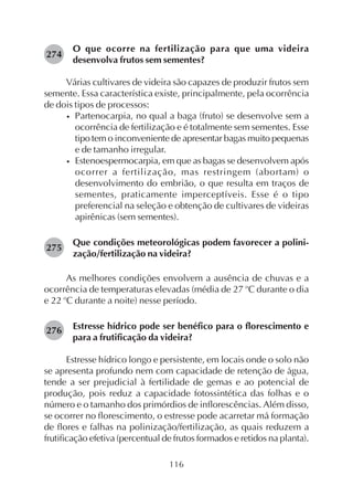 116
O que ocorre na fertilização para que uma videira
desenvolva frutos sem sementes?
Várias cultivares de videira são capazes de produzir frutos sem
semente. Essa característica existe, principalmente, pela ocorrência
de dois tipos de processos:
• Partenocarpia, no qual a baga (fruto) se desenvolve sem a
ocorrência de fertilização e é totalmente sem sementes. Esse
tipo tem o inconveniente de apresentar bagas muito pequenas
e de tamanho irregular.
• Estenoespermocarpia, em que as bagas se desenvolvem após
ocorrer a fertilização, mas restringem (abortam) o
desenvolvimento do embrião, o que resulta em traços de
sementes, praticamente imperceptíveis. Esse é o tipo
preferencial na seleção e obtenção de cultivares de videiras
apirênicas (sem sementes).
Que condições meteorológicas podem favorecer a polini-
zação/fertilização na videira?
As melhores condições envolvem a ausência de chuvas e a
ocorrência de temperaturas elevadas (média de 27 o
C durante o dia
e 22 o
C durante a noite) nesse período.
Estresse hídrico pode ser benéfico para o florescimento e
para a frutificação da videira?
Estresse hídrico longo e persistente, em locais onde o solo não
se apresenta profundo nem com capacidade de retenção de água,
tende a ser prejudicial à fertilidade de gemas e ao potencial de
produção, pois reduz a capacidade fotossintética das folhas e o
número e o tamanho dos primórdios de inflorescências. Além disso,
se ocorrer no florescimento, o estresse pode acarretar má formação
de flores e falhas na polinização/fertilização, as quais reduzem a
frutificação efetiva (percentual de frutos formados e retidos na planta).
274
275
276
 