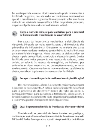 117
Em contrapartida, estresse hídrico moderado pode incrementar a
fertilidade de gemas, pois ele reduz o crescimento meristemático
apical, o que diminui o vigor e facilita a exposição solar, sem haver
restrição na atividade fotossintética foliar (importante processo,
responsável pela síntese de carboidratos nas folhas).
Como a nutrição mineral pode contribuir para o potencial
de florescimento e frutificação de uma videira?
Por causa da importância metabólica, a deficiência de
nitrogênio (N) pode ser muito restritiva para a diferenciação dos
primórdios de inflorescência. Entretanto, na maioria dos casos
ocorrem excessos desse nutriente, que também são muito limitantes
para a fertilidade das gemas. Nesse processo, os efeitos podem ser
diretos – pelo desequilíbrio na relação carbono/nitrogênio (maior
fertilidade com maior proporção nas reservas de carbono, como
amido, em relação às reservas de nitrogênio), ou indiretos, por
estimular o vigor vegetativo e, conseqüentemente, o auto-
sombreamento. Quanto aos demais macronutrientes, os efeitos são
diretos, e um bom suprimento favorece a maior fertilidade.
Por que o boro é importante no florescimento/frutificação?
Dos micronutrientes, o boro é o elemento mais importante para
o processo de florescimento. A razão é que esse elemento é essencial
para o processo de desenvolvimento do tubo polínico e,
conseqüentemente, para que ocorra a fertilização. Sendo assim, a
deficiência desse micronutriente pode proporcionar queda de flores,
e isso levar a grandes reduções na frutificação efetiva.
Qual é o percentual médio de frutificação efetiva na videira?
Considerando o potencial de florescimento dos genótipos,
muitas espécies/cultivares são altamente férteis. Entretanto, cerca de
70 % a 80 % das flores geradas, a partir dos primórdios de inflores-
277
278
279
 