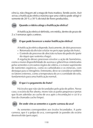 118
280
cência, não chegam até a etapa de fruta madura. Sendo assim, fruit
set ou a frutificação efetiva máxima que uma videira pode atingir é
somente de 20 % a 30 % do total de flores produzidas.
Quando a videira atinge a frutificação efetiva?
A frutificação efetiva é definida, em média, dentro do prazo de
2 a 3 semanas após a antese.
O que pode favorecer a maior frutificação efetiva?
A frutificação efetiva depende, basicamente, de dois processos:
• Retomada da divisão celular no pericarpo (polpa do fruto).
• Controle do processo de abscisão na base do pedicelo (parte
da ráquis que sustenta a baga).
A regulação desses processos envolve a ação de hormônios,
como a maior disponibilidade de auxinas e giberelinas sintetizadas
pelas sementes e em outros órgãos da videira, e o maior suprimento
de nutrientes orgânicos, como os carboidratos e os minerais, com
destaque para o nitrogênio. Entretanto, deve-se considerar também
os fatores externos, como a temperatura do ar e a umidade do solo,
fundamentais para uma frutificação normal.
O que é o pegamento do fruto?
Há óvulos que não são fecundados pelo grão de pólen. Nesse
caso, o ovário da flor aborta, morre (são as partes pequenas e pretas
que ficam aderidas ao cacho de uva após a fecundação) e cai (é a
fase do chamado cacho limpo).
De onde vêm as sementes e a parte carnosa da uva?
As sementes correspondem aos óvulos fecundados. A parte
carnosa, que é a polpa da uva, corresponde às paredes do ovário
desenvolvido (pericarpo).
281
282
283
 