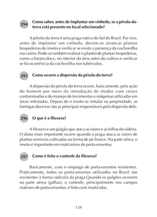 124
Como saber, antes de implantar um vinhedo, se a pérola-da-
terra está presente no local selecionado?
A pérola-da-terra é uma praga nativa do Sul do Brasil. Por isso,
antes de implantar um vinhedo, devem-se arrancar plantas
hospedeiras do inseto e verificar se existe a presença da cochonilha
nas raízes. Pode-se também realizar o plantio de plantas hospedeiras,
como a batata-doce, no interior da área antes do cultivo e verificar
se há ocorrência da cochonilha nos tubérculos.
Como ocorre a dispersão da pérola-da-terra?
A dispersão da pérola-da-terra ocorre, basicamente, pela ação
do homem por meio da introdução de mudas com raízes
contaminadas e do manejo de ferramentas e máquinas utilizadas em
áreas infestadas. Depois de o inseto se instalar na propriedade, as
formigas doceiras são as principais responsáveis pela dispersão dele.
O que é a filoxera?
A filoxera é um pulgão que ataca as raízes e as folhas da videira.
O dano mais importante ocorre quando a praga ataca as raízes de
plantas sensíveis cultivadas na forma de pé-franco. Na parte aérea, o
inseto é importante em matrizeiros de porta-enxertos.
Como é feito o controle da filoxera?
Basicamente, com o emprego de porta-enxertos resistentes.
Praticamente, todos os porta-enxertos utilizados no Brasil são
resistentes à forma radícola da praga.Quando os pulgões ocorrem
na parte aérea (galhas), o controle, principalmente nos campos
matrizes de porta-enxertos, é feito com inseticidas.
294
295
296
297
 