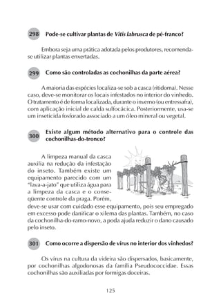 125
Pode-se cultivar plantas de Vitis labrusca de pé-franco?
Embora seja uma prática adotada pelos produtores, recomenda-
se utilizar plantas enxertadas.
Como são controladas as cochonilhas da parte aérea?
A maioria das espécies localiza-se sob a casca (ritidoma). Nesse
caso, deve-se monitorar os locais infestados no interior do vinhedo.
O tratamento é de forma localizada, durante o inverno (ou entressafra),
com aplicação inicial de calda sulfocácica. Posteriormente, usa-se
um inseticida fosforado associado a um óleo mineral ou vegetal.
Existe algum método alternativo para o controle das
cochonilhas-do-tronco?
A limpeza manual da casca
auxilia na redução da infestação
do inseto. Também existe um
equipamento parecido com um
“lava-a-jato” que utiliza água para
a limpeza da casca e o conse-
qüente controle da praga. Porém,
298
299
300
deve-se usar com cuidado esse equipamento, pois seu empregado
em excesso pode danificar o xilema das plantas. Também, no caso
da cochonilha-do-ramo-novo, a poda ajuda reduzir o dano causado
pelo inseto.
Como ocorre a dispersão de vírus no interior dos vinhedos?
Os vírus na cultura da videira são dispersados, basicamente,
por cochonilhas algodonosas da família Pseudococcidae. Essas
cochonilhas são auxiliadas por formigas doceiras.
301
 