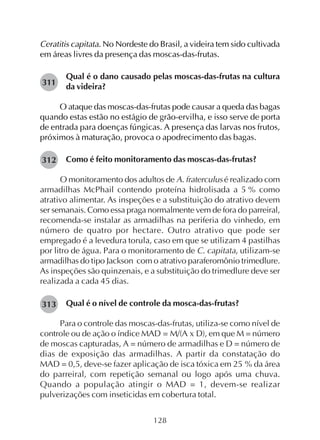 128
Ceratitis capitata. No Nordeste do Brasil, a videira tem sido cultivada
em áreas livres da presença das moscas-das-frutas.
Qual é o dano causado pelas moscas-das-frutas na cultura
da videira?
O ataque das moscas-das-frutas pode causar a queda das bagas
quando estas estão no estágio de grão-ervilha, e isso serve de porta
de entrada para doenças fúngicas. A presença das larvas nos frutos,
próximos à maturação, provoca o apodrecimento das bagas.
Como é feito monitoramento das moscas-das-frutas?
O monitoramento dos adultos de A. fraterculus é realizado com
armadilhas McPhail contendo proteína hidrolisada a 5 % como
atrativo alimentar. As inspeções e a substituição do atrativo devem
ser semanais. Como essa praga normalmente vem de fora do parreiral,
recomenda-se instalar as armadilhas na periferia do vinhedo, em
número de quatro por hectare. Outro atrativo que pode ser
empregado é a levedura torula, caso em que se utilizam 4 pastilhas
por litro de água. Para o monitoramento de C. capitata, utilizam-se
armadilhas do tipo Jackson com o atrativo paraferomônio trimedlure.
As inspeções são quinzenais, e a substituição do trimedlure deve ser
realizada a cada 45 dias.
Qual é o nível de controle da mosca-das-frutas?
Para o controle das moscas-das-frutas, utiliza-se como nível de
controle ou de ação o índice MAD = M/(A x D), em que M = número
de moscas capturadas, A = número de armadilhas e D = número de
dias de exposição das armadilhas. A partir da constatação do
MAD = 0,5, deve-se fazer aplicação de isca tóxica em 25 % da área
do parreiral, com repetição semanal ou logo após uma chuva.
Quando a população atingir o MAD = 1, devem-se realizar
pulverizações com inseticidas em cobertura total.
311
312
313
 