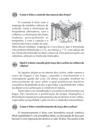 129
Como é feito o controle das moscas-das-frutas?
O controle é feito com o
emprego de medidas culturais de
controle, como a eliminação de
hospedeiros alternativos, com a
colheita e a eliminação dos frutos
maduros, principalmente os
temporões, e com a catação e o
enterrio dos frutos caídos no solo.
Além dessas medidas, emprega-se a isca tóxica, que é formulada
com proteína hidrolisada a 5 %, ou melaço a 7 %, com adição de
um inseticida fosforado na dose comercial. Para pulverizações em
cobertura, utilizam-se inseticidas fosforados.
Qual é o dano causado pela traça-dos-cachos na cultura da
videira?
As lagartas alojam-se no interior dos cachos, onde comem a
casca do engaço e das bagas, causando o murchamento e a
conseqüente queda das uvas. Os danos causados resultam no
extravasamento do suco sobre o qual proliferavam bactérias
causadoras da podridão ácida, o que reduz a qualidade dos vinhos
ou deprecia os cachos para o comércio in natura.
Outro fator a ser considerado é a ocorrência de ferimentos nas
bagas. Eles favorecem a proliferação de fungos (Aspergillus e
Penicillium) responsáveis pela presença da ocratoxina A nos vinhos,
o que reduz sua qualidade e põe em risco a saúde dos consumidores.
Como é feito o monitoramento da traça-dos-cachos?
O monitoramento é feito com feromônio sexual sintético
(BioCryptoblabes®
), em armadilhas delta, na densidade de duas por
hectare e com reposição do atrativo a cada 30 dias. Na ausência do
314
315
316
 