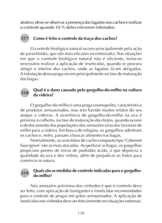 130
atrativo, deve-se observar a presença das lagartas nos cachos e realizar
o controle quando 10 % deles estiverem infestados.
Como é feito o controle da traça-dos-cachos?
O controle biológico natural ocorre principalmente pela ação
de parasitóides, que são mais eficazes na entressafra. Nas situações
em que o controle biológico natural não é eficiente, torna-se
necessário realizar a aplicação de inseticidas, quando se procura
atingir o interior dos cachos, onde as lagartas ficam abrigadas.
A infestação dessa praga ocorre principalmente na fase de maturação
das bagas.
Qual é o dano causado pelo gorgulho-do-milho na cultura
da videira?
O gorgulho-do-milho é uma praga cosmopolita, característica
de produtos armazenados, mas tem havido muitos relatos do seu
ataque a videiras. A ocorrência do gorgulho-do-milho na uva é
próxima à colheita, na fase de maturação dos frutos, quando ocorre
o deslocamento das populações dos armazéns e/ou das lavouras de
milho para a videira. Em busca de refúgios, os gorgulhos adentram
os cachos e, neles, passam a buscar alimento nas bagas.
Normalmente, as uvas tintas de cacho compacto tipo ‘Cabernet
Sauvignon’ são as mais atacadas. Ao perfurar as bagas, os gorgulhos
propiciam pontos de início de podridão ácida, o que deprecia a
qualidade da uva e dos vinhos, além de prejudicar os frutos para
comércio in natura.
Quais são as medidas de controle indicadas para o gorgulho-
do-milho?
Nos armazéns próximos dos vinhedos é que o controle deve
ser feito, com aplicação de fumigantes e inseticidas recomendados
para o controle de pragas em grãos armazenados. A aplicação de
inseticidas nos vinhedos deve ser feita somente em situações extremas.
317
318
319
 