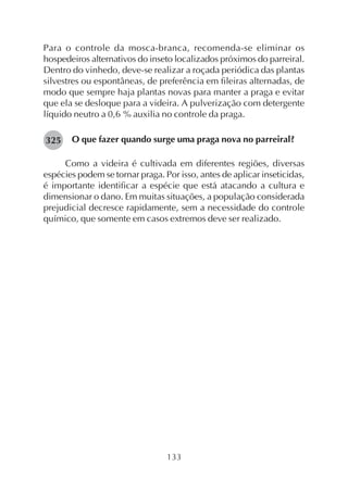 133
Para o controle da mosca-branca, recomenda-se eliminar os
hospedeiros alternativos do inseto localizados próximos do parreiral.
Dentro do vinhedo, deve-se realizar a roçada periódica das plantas
silvestres ou espontâneas, de preferência em fileiras alternadas, de
modo que sempre haja plantas novas para manter a praga e evitar
que ela se desloque para a videira. A pulverização com detergente
líquido neutro a 0,6 % auxilia no controle da praga.
O que fazer quando surge uma praga nova no parreiral?
Como a videira é cultivada em diferentes regiões, diversas
espécies podem se tornar praga. Por isso, antes de aplicar inseticidas,
é importante identificar a espécie que está atacando a cultura e
dimensionar o dano. Em muitas situações, a população considerada
prejudicial decresce rapidamente, sem a necessidade do controle
químico, que somente em casos extremos deve ser realizado.
325
 