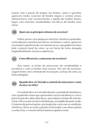 137
mação com o passar do tempo; nos brotos, ramos e gavinhas
aparecem lesões (cancros) de bordos negros e centros claros;
inflorescência com escurecimento e queda dos botões florais;
bagas com manchas arredondadas necróticas de bordas mais
claras.
Quais são os principais sintomas da escoriose?
Folhas jovens com pequenas manchas cloróticas pontuadas,
evoluindo para manchas necróticas; nos brotos e ramos, aparecem
escoriações superficiais de cor marrom-escura, que podem envolver
toda a porção basal do ramo, ou em forma de lesão alongada
longitudinalmente, escuras e superficiais.
Como diferenciar a antracnose da escoriose?
Nos ramos, as lesões da antracnose são arredondadas e
necróticas e com as bordas mais escuras. No caso da escoriose,
surgem lesões com o formato de escoriações, na base do ramo, na
forma alongada.
Quando deve ser iniciado o controle da antracnose e como
ele deve ser feito?
O controle deve ser iniciado durante o período de dormência,
com a poda dos ramos que apresentem cancros da doença e com a
pulverização de calda sulfocálcica, para reduzir as fontes de inóculo.
A fase crítica ocorre no início da brotação, no estádio de ponta verde.
O número de pulverizações com fungicidas varia com as condições
climáticas. Deve-se evitar o plantio em baixadas e em áreas sujeitas
a ventos frios, e convém utilizar barreiras quebra-vento.
330
331
332
 
