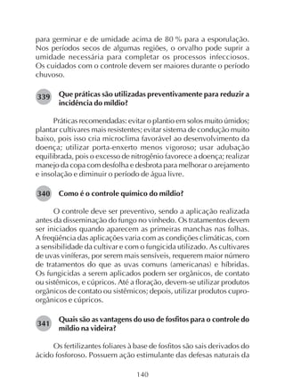 140
para germinar e de umidade acima de 80 % para a esporulação.
Nos períodos secos de algumas regiões, o orvalho pode suprir a
umidade necessária para completar os processos infecciosos.
Os cuidados com o controle devem ser maiores durante o período
chuvoso.
Que práticas são utilizadas preventivamente para reduzir a
incidência do míldio?
Práticas recomendadas: evitar o plantio em solos muito úmidos;
plantar cultivares mais resistentes; evitar sistema de condução muito
baixo, pois isso cria microclima favorável ao desenvolvimento da
doença; utilizar porta-enxerto menos vigoroso; usar adubação
equilibrada, pois o excesso de nitrogênio favorece a doença; realizar
manejo da copa com desfolha e desbrota para melhorar o arejamento
e insolação e diminuir o período de água livre.
Como é o controle químico do míldio?
O controle deve ser preventivo, sendo a aplicação realizada
antes da disseminação do fungo no vinhedo. Os tratamentos devem
ser iniciados quando aparecem as primeiras manchas nas folhas.
A freqüência das aplicações varia com as condições climáticas, com
a sensibilidade da cultivar e com o fungicida utilizado. As cultivares
de uvas viníferas, por serem mais sensíveis, requerem maior número
de tratamentos do que as uvas comuns (americanas) e híbridas.
Os fungicidas a serem aplicados podem ser orgânicos, de contato
ou sistêmicos, e cúpricos. Até a floração, devem-se utilizar produtos
orgânicos de contato ou sistêmicos; depois, utilizar produtos cupro-
orgânicos e cúpricos.
Quais são as vantagens do uso de fosfitos para o controle do
míldio na videira?
Os fertilizantes foliares à base de fosfitos são sais derivados do
ácido fosforoso. Possuem ação estimulante das defesas naturais da
339
340
341
 