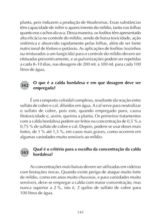 141
planta, pois induzem a produção de fitoalexinas. Essas substâncias
têm capacidade de inibir o aparecimento do míldio, tanto nas folhas
quanto nos cachos da uva. Dessa maneira, os fosfitos têm apresentado
alta eficácia no controle do míldio, sendo de baixa toxicidade, ação
sistêmica e absorvido rapidamente pelas folhas, além de ser fonte
nutricional de fósforo e potássio. As aplicações de fosfitos (sozinhos
ou misturados a um fungicida) para o controle do míldio devem ser
efetuadas preventivamente, e as pulverizações podem ser repetidas
a cada 8–10 dias, nas dosagens de 200 mL a 300 mL para cada 100
litros de água.
O que é a calda bordalesa e em que dosagem deve ser
empregada?
É um composto coloidal complexo, resultante da reação entre
sulfato de cobre e cal, diluídos em água. A cal serve para neutralizar
o sulfato de cobre, pois este, quando empregado puro, causa
fitotoxicidade e, assim, queima a planta. Os primeiros tratamentos
com a calda bordalesa podem ser feitos na concentração de 0,5 % a
0,75 % de sulfato de cobre e cal. Depois, podem-se usar doses mais
fortes, de 1 % até 1,5 %, em casos mais graves, como ocorrem em
algumas variedades muito sensíveis ao míldio.
Qual é o critério para a escolha da concentração da calda
bordalesa?
As concentrações mais baixas devem ser utilizadas em videiras
com brotações novas. Quando existe perigo de ataque muito forte
de míldio, como em anos muito chuvosos, e para variedades muito
sensíveis, deve-se empregar a calda com maior concentração, mas
nunca superior a 2 %, isto é, 2 quilos de sulfato de cobre para
100 litros de água.
342
343
 