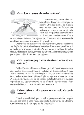 142
Como deve ser preparada a calda bordalesa?344
Para um bom preparo da calda
bordalesa, devem-se empregar, se
possível, três recipientes de madeira
ou cimento – nunca usar ferro ou lata,
pois o cobre ataca esses materiais.
Num dos recipientes, desmancha-se
a cal; noutro, dissolve-se o sulfato e,
no terceiro recipiente, despeja-se, simultaneamente, o leite de cal e
o sulfato, mexendo bem, com pá de madeira.
Quando se utilizar somente dois recipientes, deve-se derramar
a solução do sulfato de cobre no leite de cal, nunca o contrário, pois
a calda seria menos eficiente. Ao derramar o sulfato de cobre
dissolvido no leite de cal, deve-se agitar constantemente o recipiente
para que a calda fique mais homogênea.
Como se deve empregar a calda bordalesa: neutra, alcalina
ou ácida?
O ideal é uma calda neutra. Porém, o equilíbrio é momentâneo,
pois a calda neutra transforma-se gradativamente em alcalina. A calda
ácida, excesso de sulfato em relação à cal, age mais rapidamente,
mas pode causar fitotoxicidade à planta e possui menor duração.
A calda alcalina, excesso de cal sobre o sulfato, tem maiores duração
e persistência, age lentamente e é de efeito mais prolongado. Pode
ter sua eficiência comprometida com muita cal.
Pode-se deixar a calda pronta para ser utilizada no dia
seguinte?
Não é aconselhável, pois a calda perde seu efeito, ou pelo
menos fica com a ação muito reduzida. Recomenda-se utilizar a
calda no mesmo dia em que ela foi preparada.
345
346
 