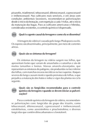 144
pirazofós, triadimenol, tebuconazol, difenoconazol, cyproconazol
e imibenconazol. Nas cultivares mais sensíveis, e em áreas com
condições ambientais favoráveis, recomendam-se pulverizações
desde o início da brotação, com repetição a cada 14 dias, até o início
da maturação das bagas. Para as cultivares americanas e híbridas,
consideradas resistentes, o controle químico é dispensado.
Qual é o agente causal da ferrugem e como ela se dissemina?
A ferrugem da videira é causada pelo fungo Phakopsora euvitis.
Os esporos são disseminados, principalmente, por meio de correntes
aéreas.
Quais são os sintomas da ferrugem?
Os sintomas da ferrugem na videira surgem nas folhas, que
apresentam lesões que variam de amareladas a castanhas e são de
muitos tamanhos e formas. Massas amarelo-alaranjadas, que
representam as estruturas do patógeno, são produzidas na face inferior
das folhas, com manchas escuras necróticas na face superior. Ataques
severos do fungo causam morte e queda prematura de folhas, o que
prejudica a maturação dos frutos e reduz o vigor das plantas no ciclo
seguinte.
Quais são os fungicidas recomendados para o controle
químico da ferrugem e quando se devem iniciar as pulveri-
zações?
Para o controle químico da ferrugem da videira, recomendam-
se pulverizações com: fungicidas do grupo dos triazóis, como
tebuconazol, difenoconazol, cyproconazol e imibenconazol;
estrobilurinas, como azoxistrobina e piraclostrobina; e diversos
fungicidas que contêm ditiocarbamatos e clorotalonil.
351
352
353
 