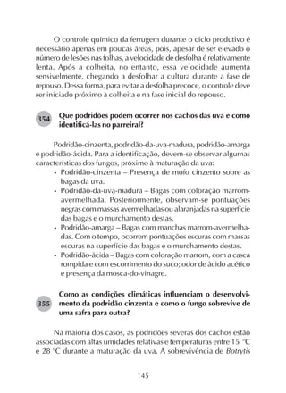 145
O controle químico da ferrugem durante o ciclo produtivo é
necessário apenas em poucas áreas, pois, apesar de ser elevado o
número de lesões nas folhas, a velocidade de desfolha é relativamente
lenta. Após a colheita, no entanto, essa velocidade aumenta
sensivelmente, chegando a desfolhar a cultura durante a fase de
repouso. Dessa forma, para evitar a desfolha precoce, o controle deve
ser iniciado próximo à colheita e na fase inicial do repouso.
Que podridões podem ocorrer nos cachos das uva e como
identificá-las no parreiral?
Podridão-cinzenta, podridão-da-uva-madura, podridão-amarga
e podridão-ácida. Para a identificação, devem-se observar algumas
características dos fungos, próximo à maturação da uva:
• Podridão-cinzenta – Presença de mofo cinzento sobre as
bagas da uva.
• Podridão-da-uva-madura – Bagas com coloração marrom-
avermelhada. Posteriormente, observam-se pontuações
negras com massas avermelhadas ou alaranjadas na superfície
das bagas e o murchamento destas.
• Podridão-amarga – Bagas com manchas marrom-avermelha-
das. Com o tempo, ocorrem pontuações escuras com massas
escuras na superfície das bagas e o murchamento destas.
• Podridão-ácida – Bagas com coloração marrom, com a casca
rompida e com escorrimento do suco; odor de ácido acético
e presença da mosca-do-vinagre.
Como as condições climáticas influenciam o desenvolvi-
mento da podridão cinzenta e como o fungo sobrevive de
uma safra para outra?
Na maioria dos casos, as podridões severas dos cachos estão
associadas com altas umidades relativas e temperaturas entre 15 o
C
e 28 o
C durante a maturação da uva. A sobrevivência de Botrytis
354
355
 