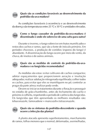 147
Quais são as condições favoráveis ao desenvolvimento da
podridão-da-uva-madura?
As condições favoráveis à ocorrência e ao desenvolvimento
da doença são temperaturas entre 25 o
C e 30 o
C e umidades elevadas.
Como o fungo causador da podridão-da-uva-madura é
disseminado e onde ele sobrevive de uma safra para outra?
Durante o inverno, o fungo sobrevive em frutos mumificados e
restos dos cachos e ramos, que são a fonte de inóculo primário. Em
períodos chuvosos, a produção de conídios (esporos do fungo) é
abundante. A disseminação do fungo ocorre por meio do vento, da
chuva, de insetos e de outros animais.
Quais são as medidas de controle da podridão-da-uva-
madura e os fungicidas recomendados?
As medidas são estas: evitar cultivares de cachos compactos;
adotar espaçamentos que proporcionem aeração e insolação
adequadas; realizar adubação nitrogenada equilibrada; colher todos
os cachos, para evitar que eles se mumifiquem no pé; controlar as
pragas da parte aérea; realizar poda verde.
Devem-se iniciar os tratamentos durante a floração e prosseguir
no estádio de grão-chumbinho, antes do fechamento do cacho e
próximo à colheita, respeitando o período de carência dos fungicidas.
Os fungicidas que têm apresentado os melhores resultados são:
tebuconazole, famoxadone + mancozeb e tetraconazole.
Quais são os sintomas da podridão-descendente e quando
ocorre a infecção das plantas?
A planta atacada apresenta superbrotamentos, murchamento
de ramos, folhas menores que o normal, deformadas, avermelhadas,
359
360
362
361
 