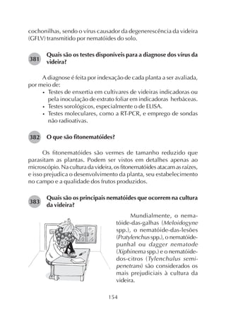 154
cochonilhas, sendo o vírus causador da degenerescência da videira
(GFLV) transmitido por nematóides do solo.
Quais são os testes disponíveis para a diagnose dos vírus da
videira?
A diagnose é feita por indexação de cada planta a ser avaliada,
por meio de:
• Testes de enxertia em cultivares de videiras indicadoras ou
pela inoculação de extrato foliar em indicadoras herbáceas.
• Testes sorológicos, especialmente o de ELISA.
• Testes moleculares, como a RT-PCR, e emprego de sondas
não radioativas.
O que são fitonematóides?
Os fitonematóides são vermes de tamanho reduzido que
parasitam as plantas. Podem ser vistos em detalhes apenas ao
microscópio. Na cultura da videira, os fitonematóides atacam as raízes,
e isso prejudica o desenvolvimento da planta, seu estabelecimento
no campo e a qualidade dos frutos produzidos.
Quais são os principais nematóides que ocorrem na cultura
da videira?
381
382
383
Mundialmente, o nema-
tóide-das-galhas (Meloidogyne
spp.), o nematóide-das-lesões
(Pratylenchus spp.), o nematóide-
punhal ou dagger nematode
(Xiphinema spp.) e o nematóide-
dos-citros (Tylenchulus semi-
penetrans) são considerados os
mais prejudiciais à cultura da
videira.
 