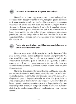 155
Quais são os sintomas do ataque de nematóides?
Nas raízes, ocorrem engrossamentos, denominados galhas,
necroses, morte de segmentos radiculares, redução e quebra do córtex
radicular e redução no volume de raízes. Na parte aérea, dependendo
da espécie envolvida e da densidade populacional, surgem diversos
sintomas (reflexo ao ataque às raízes): tamanho desigual de plantas,
amarelecimento e queda prematura de folhas, murcha durante as
horas mais quentes do dia, folhas e frutos pequenos, redução na
produção, sintomas exagerados de deficiências minerais, manchas
escuras em folhas e seca de ponteiros, que pode evoluir para a morte
das plantas, etc.
Quais são as principais medidas recomendadas para o
controle de fitonematóides?
Deve-se usar material de plantio isento de fitonematóides
para evitar a entrada desses patógenos na área a ser plantada. Na
área escolhida para plantio, não devem ocorrer espécies de
importância econômica para a cultura, e essa garantia é obtida
quando se coletam e encaminham amostras de solo para um
laboratório credenciado, que determinará quais delas são isentas de
fitonematóides.
O plantio de espécies não hospedeiras e a utilização de porta-
enxertos resistentes são medidas eficientes e baratas que podem ser
utilizadas quando se constata a ocorrência de fitonematóides na área
disponível para a implantação da parreira. Em parreirais já
implantados, quando ocorrerem altas infestações, que resultam em
baixo vigor das plantas e redução progressiva da produção, algumas
medidas podem amenizar, temporariamente, a situação: aumento
da irrigação, adubação equilibrada e realização de podas menos
severas.
384
385
 